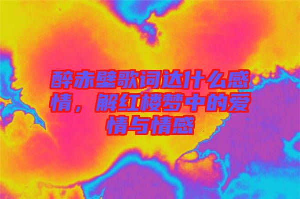 醉赤壁歌詞達(dá)什么感情，解紅樓夢(mèng)中的愛情與情感