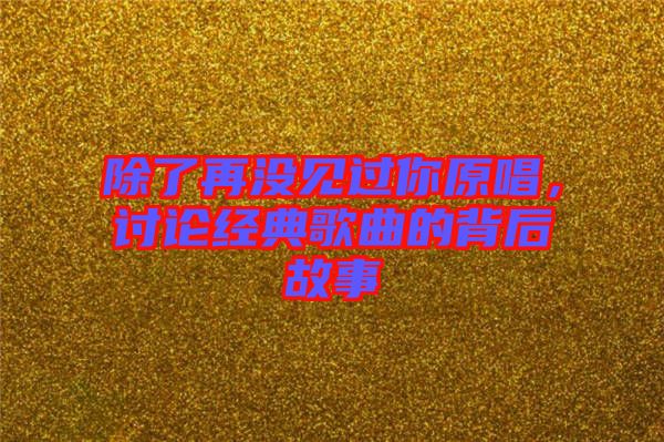 除了再?zèng)]見過你原唱，討論經(jīng)典歌曲的背后故事