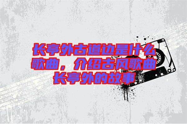 長亭外古道邊是什么歌曲，介紹古風(fēng)歌曲長亭外的故事