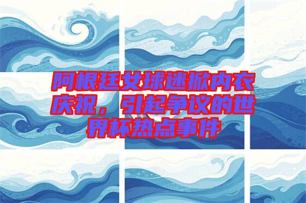 阿根廷女球迷掀內(nèi)衣慶祝，引起爭(zhēng)議的世界杯熱點(diǎn)事件