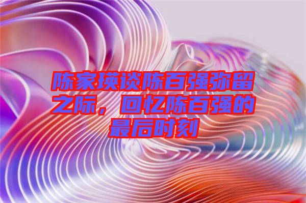 陳家瑛談陳百?gòu)?qiáng)彌留之際，回憶陳百?gòu)?qiáng)的最后時(shí)刻